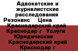 Адвокатские и журналистские расследования. Резонанс. › Цена ­ 1 000 - Краснодарский край, Краснодар г. Услуги » Юридические   . Краснодарский край,Краснодар г.